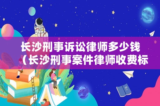 長沙刑事訴訟律師多少錢（長沙刑事案件律師收費標準）