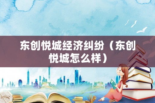 東創(chuàng)悅城經(jīng)濟(jì)糾紛（東創(chuàng)悅城怎么樣）