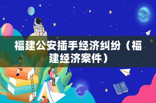 福建公安插手經濟糾紛（福建經濟案件）