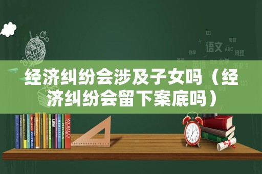 經濟糾紛會涉及子女嗎（經濟糾紛會留下案底嗎）