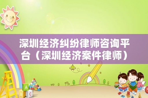 深圳經濟糾紛律師咨詢平臺（深圳經濟案件律師）