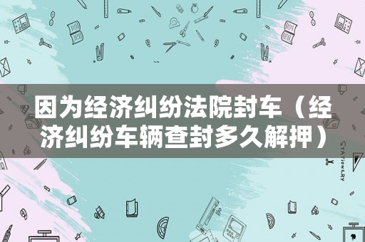 因為經濟糾紛法院封車（經濟糾紛車輛查封多久解押）