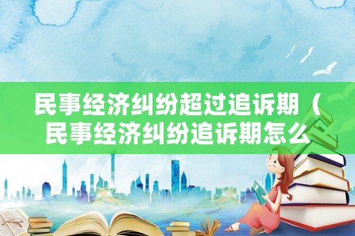 民事經濟糾紛超過追訴期（民事經濟糾紛追訴期怎么計算）