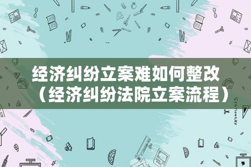 經濟糾紛立案難如何整改（經濟糾紛法院立案流程）
