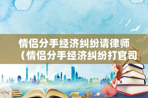 情侶分手經(jīng)濟糾紛請律師（情侶分手經(jīng)濟糾紛打官司）
