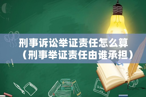 刑事訴訟舉證責任怎么算（刑事舉證責任由誰承擔）