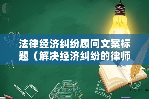 法律經(jīng)濟(jì)糾紛顧問文案標(biāo)題（解決經(jīng)濟(jì)糾紛的律師）