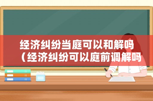 經濟糾紛當庭可以和解嗎（經濟糾紛可以庭前調解嗎）