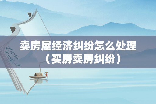 賣房屋經濟糾紛怎么處理（買房賣房糾紛）