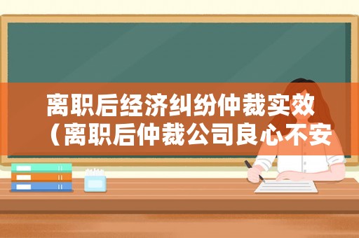 離職后經濟糾紛仲裁實效（離職后仲裁公司良心不安）