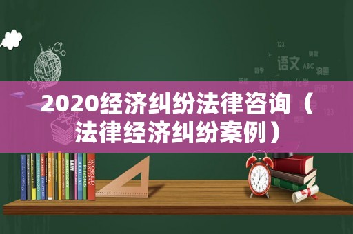 2020經濟糾紛法律咨詢（法律經濟糾紛案例）