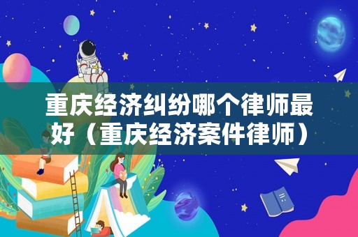 重慶經濟糾紛哪個律師最好（重慶經濟案件律師）