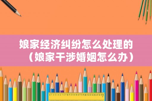 娘家經(jīng)濟(jì)糾紛怎么處理的（娘家干涉婚姻怎么辦）