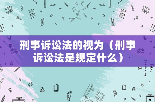 刑事訴訟法的視為（刑事訴訟法是規定什么）