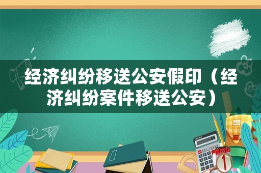 經濟糾紛移送公安假印（經濟糾紛案件移送公安）
