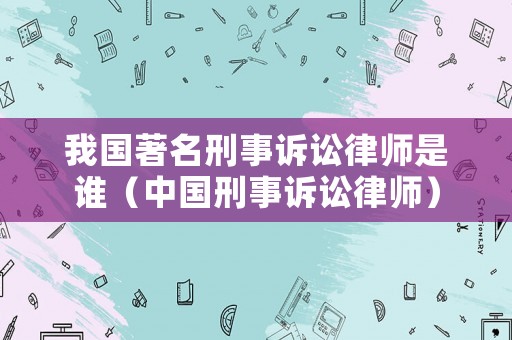 我國著名刑事訴訟律師是誰（中國刑事訴訟律師）