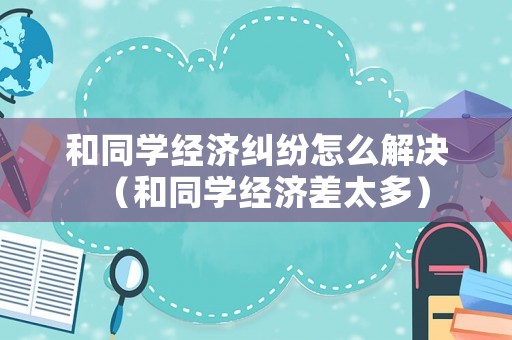 和同學經濟糾紛怎么解決（和同學經濟差太多）