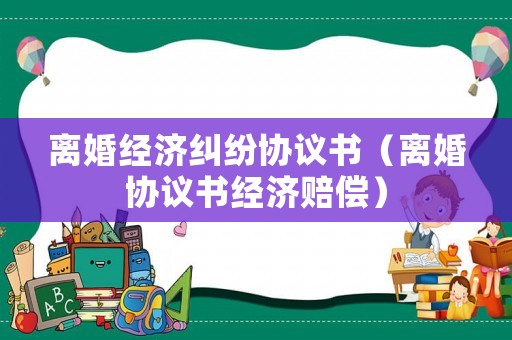 離婚經(jīng)濟糾紛協(xié)議書（離婚協(xié)議書經(jīng)濟賠償）