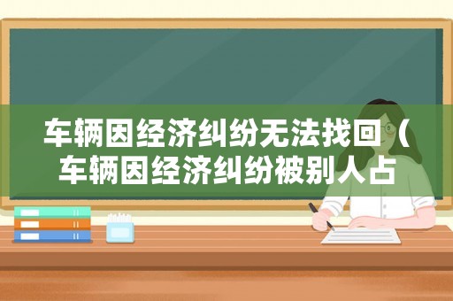 車輛因經(jīng)濟(jì)糾紛無(wú)法找回（車輛因經(jīng)濟(jì)糾紛被別人占有如何取回）