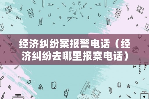 經濟糾紛案報警電話（經濟糾紛去哪里報案電話）