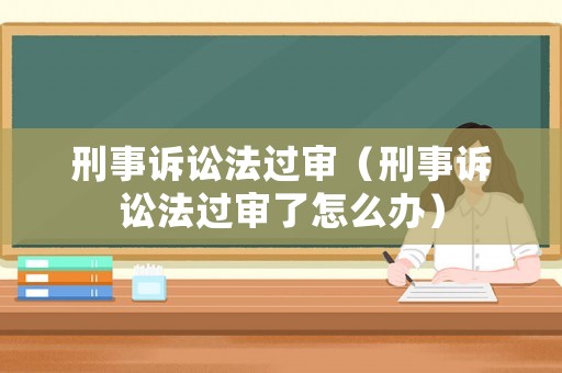 刑事訴訟法過審（刑事訴訟法過審了怎么辦）