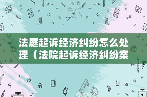 法庭起訴經濟糾紛怎么處理（法院起訴經濟糾紛案的流程）