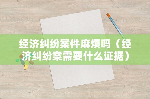經濟糾紛案件麻煩嗎（經濟糾紛案需要什么證據）