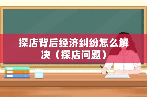探店背后經濟糾紛怎么解決（探店問題）