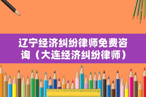 遼寧經濟糾紛律師免費咨詢（大連經濟糾紛律師）