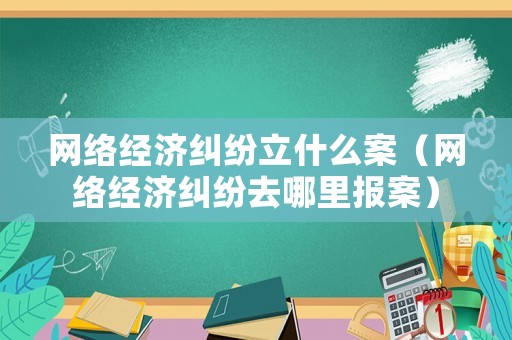 網絡經濟糾紛立什么案（網絡經濟糾紛去哪里報案）