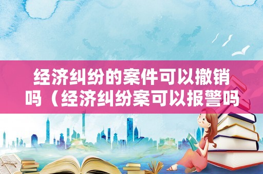 經濟糾紛的案件可以撤銷嗎（經濟糾紛案可以報警嗎）