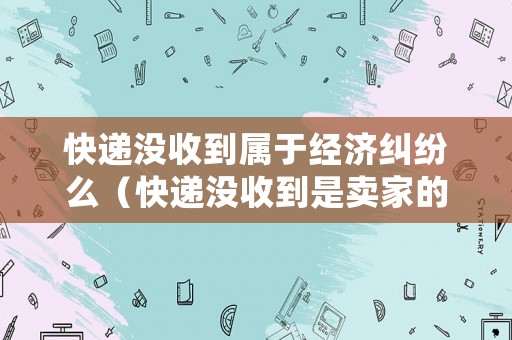快遞沒收到屬于經(jīng)濟糾紛么（快遞沒收到是賣家的責(zé)任還是買家）