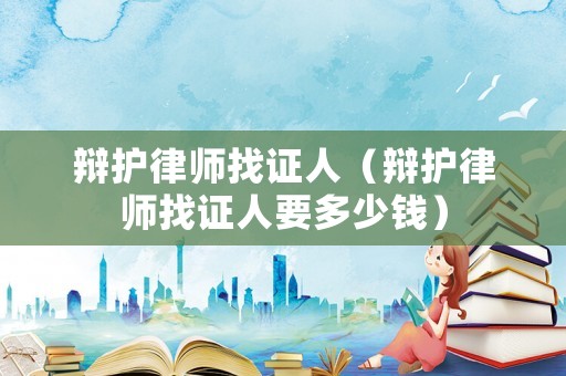 辯護律師找證人（辯護律師找證人要多少錢）