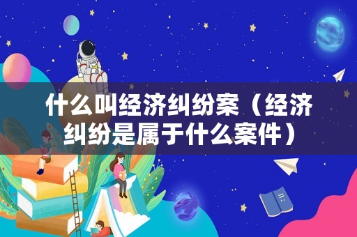 什么叫經(jīng)濟(jì)糾紛案（經(jīng)濟(jì)糾紛是屬于什么案件）