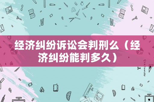 經(jīng)濟(jì)糾紛訴訟會判刑么（經(jīng)濟(jì)糾紛能判多久）