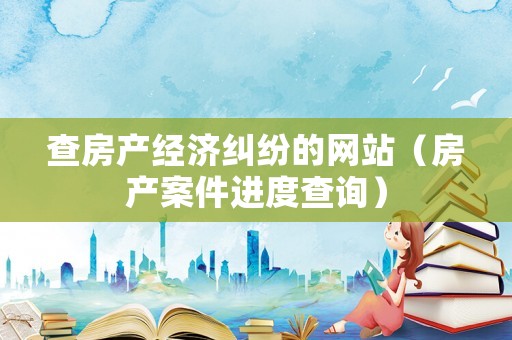 查房產經濟糾紛的網站（房產案件進度查詢）