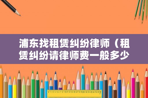浦東找租賃糾紛律師（租賃糾紛請律師費一般多少錢）