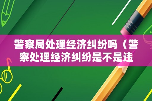 警察局處理經濟糾紛嗎（警察處理經濟糾紛是不是違法行為）
