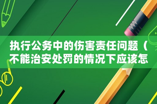 執行公務中的傷害責任問題（不能治安處罰的情況下應該怎么辦？）