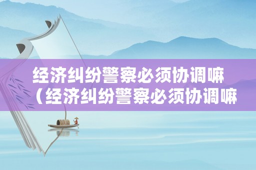 經濟糾紛警察必須協調嘛（經濟糾紛警察必須協調嘛為什么）