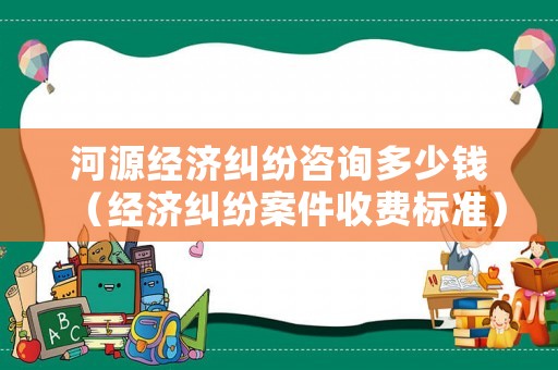 河源經濟糾紛咨詢多少錢（經濟糾紛案件收費標準）