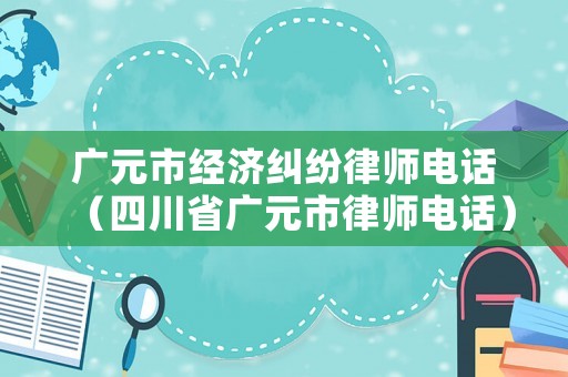 廣元市經(jīng)濟(jì)糾紛律師電話（四川省廣元市律師電話）