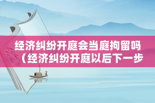 經(jīng)濟(jì)糾紛開(kāi)庭會(huì)當(dāng)庭拘留嗎（經(jīng)濟(jì)糾紛開(kāi)庭以后下一步該咋辦）