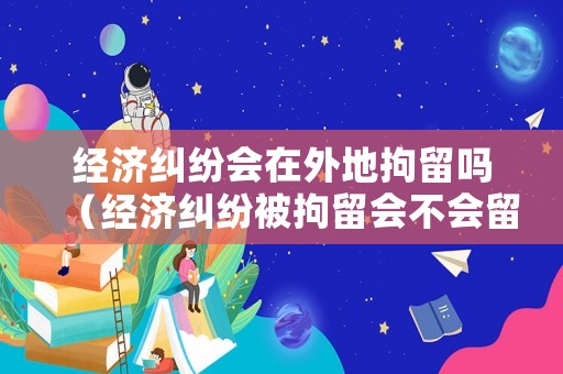 經濟糾紛會在外地拘留嗎（經濟糾紛被拘留會不會留案底）