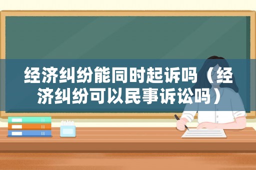 經濟糾紛能同時起訴嗎（經濟糾紛可以民事訴訟嗎）