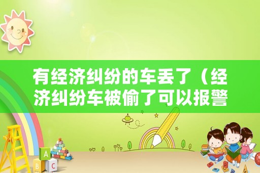 有經(jīng)濟(jì)糾紛的車丟了（經(jīng)濟(jì)糾紛車被偷了可以報(bào)警嗎）