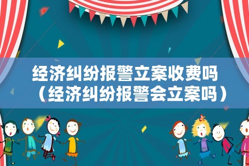 經濟糾紛報警立案收費嗎（經濟糾紛報警會立案嗎）