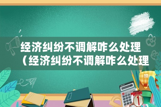 經(jīng)濟(jì)糾紛不調(diào)解咋么處理（經(jīng)濟(jì)糾紛不調(diào)解咋么處理呢）