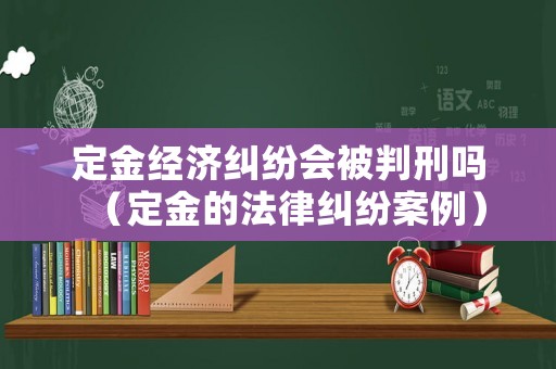 定金經濟糾紛會被判刑嗎（定金的法律糾紛案例）