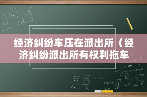 經濟糾紛車壓在派出所（經濟糾紛派出所有權利拖車嗎）